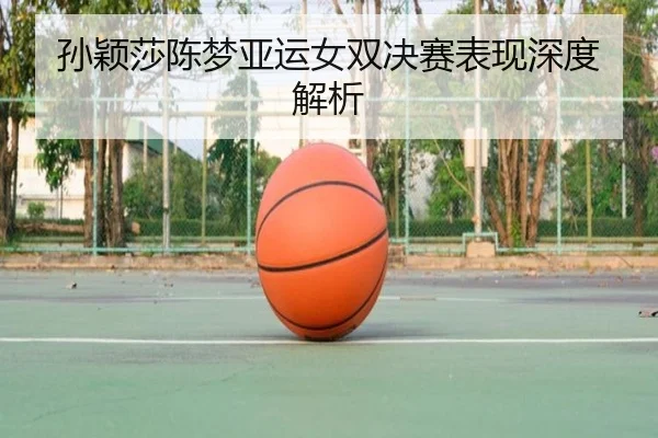 孙颖莎陈梦亚运女双决赛表现深度解析